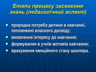 Етапи процесу засвоєння знань (педагогічний аспект) природна потреба дитини в навчанні, поповненні власного досвіду; виявлення інтересу до навчання; формування в учнів мотивів навчання; врахування емоційного стану школяра. 