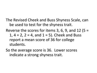 The Revised Cheek and Buss Shyness Scale, can
  be used to test for the shyness trait.
Reverse the scores for items 3, 6, 9, and 12 (5 =
  1, 4 = 2, 2 = 4, and 1 = 5). Cheek and Buss
  report a mean score of 36 for college
  students.
So the average score is 36. Lower scores
  indicate a strong shyness trait.
 