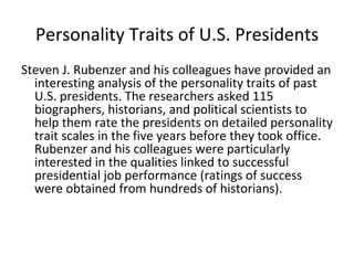 Personality Traits of U.S. Presidents
Steven J. Rubenzer and his colleagues have provided an
  interesting analysis of the personality traits of past
  U.S. presidents. The researchers asked 115
  biographers, historians, and political scientists to
  help them rate the presidents on detailed personality
  trait scales in the five years before they took office.
  Rubenzer and his colleagues were particularly
  interested in the qualities linked to successful
  presidential job performance (ratings of success
  were obtained from hundreds of historians).
 