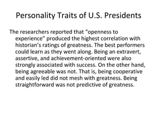 Personality Traits of U.S. Presidents
The researchers reported that “openness to
  experience” produced the highest correlation with
  historian’s ratings of greatness. The best performers
  could learn as they went along. Being an extravert,
  assertive, and achievement-oriented were also
  strongly associated with success. On the other hand,
  being agreeable was not. That is, being cooperative
  and easily led did not mesh with greatness. Being
  straightforward was not predictive of greatness.
 
