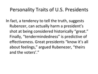 Personality Traits of U.S. Presidents
In fact, a tendency to tell the truth, suggests
  Rubenzer, can actually harm a president’s
  shot at being considered historically “great.”
  Finally, “tendermindedness” is predictive of
  effectiveness. Great presidents “know it’s all
  about feelings,” argued Rubenezer, “theirs
  and the voters’.”
 