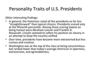 Personality Traits of U.S. Presidents
Other interesting findings:
• In general, the historians rated all the presidents as far less
  “straightforward” than typical citizens. Presidents scored only
  at the fifteenth percentile. Among those scoring lowest on
  being honest were Abraham Lincoln and Franklin D.
  Roosevelt. Lincoln seemed to soften his position on slavery in
  an attempt to keep the country unified.
• Over time, presidents have become more extraverted but less
  curious and creative.
• Washington was at the top of the class at being conscientious
  but ranked lower than today’s average American in openness,
  extraversion, and agreeableness.
 