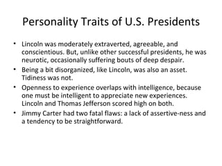 Personality Traits of U.S. Presidents
• Lincoln was moderately extraverted, agreeable, and
  conscientious. But, unlike other successful presidents, he was
  neurotic, occasionally suffering bouts of deep despair.
• Being a bit disorganized, like Lincoln, was also an asset.
  Tidiness was not.
• Openness to experience overlaps with intelligence, because
  one must be intelligent to appreciate new experiences.
  Lincoln and Thomas Jefferson scored high on both.
• Jimmy Carter had two fatal flaws: a lack of assertive-ness and
  a tendency to be straightforward.
 