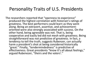 Personality Traits of U.S. Presidents
The researchers reported that “openness to experience”
  produced the highest correlation with historian’s ratings of
  greatness. The best performers could learn as they went
  along. Being an extravert, assertive, and achievement-
  oriented were also strongly associated with success. On the
  other hand, being agreeable was not. That is, being
  cooperative and easily led did not mesh with greatness. Being
  straightforward was not predictive of greatness. In fact, a
  tendency to tell the truth, suggests Rubenzer, can actually
  harm a president’s shot at being considered historically
  “great.” Finally, “tendermindedness” is predictive of
  effectiveness. Great presidents “know it’s all about feelings,”
  argued Rubenezer, “theirs and the voters’.”
 