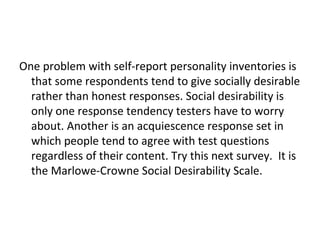One problem with self-report personality inventories is
  that some respondents tend to give socially desirable
  rather than honest responses. Social desirability is
  only one response tendency testers have to worry
  about. Another is an acquiescence response set in
  which people tend to agree with test questions
  regardless of their content. Try this next survey. It is
  the Marlowe-Crowne Social Desirability Scale.
 
