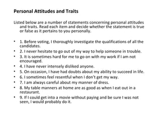 Personal Attitudes and Traits

Listed below are a number of statements concerning personal attitudes
    and traits. Read each item and decide whether the statement is true
    or false as it pertains to you personally.

•   1. Before voting, I thoroughly investigate the qualifications of all the
    candidates.
•   2. I never hesitate to go out of my way to help someone in trouble.
•   3. It is sometimes hard for me to go on with my work if I am not
    encouraged.
•   4. I have never intensely disliked anyone.
•   5. On occasion, I have had doubts about my ability to succeed in life.
•   6. I sometimes feel resentful when I don’t get my way.
•   7. I am always careful about my manner of dress.
•   8. My table manners at home are as good as when I eat out in a
    restaurant.
•   9. If I could get into a movie without paying and be sure I was not
    seen, I would probably do it.
 