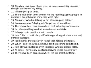 •   10. On a few occasions, I have given up doing something because I
    thought too little of my ability.
•   11. I like to gossip at times.
•   12. There have been times when I felt like rebelling against people in
    authority, even though I knew they were right.
•   13. No matter who I’m talking to, I’m always a good listener.
•   14. I can remember “playing sick” to get out of something.
•   15. There have been occasions when I took advantage of someone.
•   16. I’m always willing to admit when I make a mistake.
•   17. I always try to practice what I preach.
•   18. I don’t find it particularly difficult to get along with loudmouthed,
    obnoxious people.
•   19. I sometimes try to get even rather than forgive and forget.
•   20. When I don’t know something, I don’t at all mind admitting it.
•   21. I am always courteous, even to people who are disagreeable.
•   22. At times, I have really insisted on having things my own way.
•   23. There have been occasions when I felt like smashing things.
 