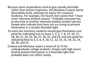Because some respondents tend to give socially desirable
  rather than honest responses, the Marlowe-Crowne Social
  Desirability Scale, attempts to assess this response
  tendency. For example, the fourth item states that “I have
  never intensely disliked anyone.” Probably everyone has
  at one time or another intensely disliked another person.
  People who indicate they have not are trying to present
  themselves in a socially desirable light.
To score the inventory students should give themselves one
  point for indicating true to items 1, 2, 4, 7, 8, 13, 16, 17,
  18, 20, 21, 24, 25, 26, 27, 29, 31, and 33, and one point for
  indicating false to 3, 5, 6, 9, 10, 11, 12, 14, 15, 19, 22, 23,
  28, 30, and 32.
Crowne and Marlowe report a mean of 13.72 for
  undergraduate college students. People with high scores
  tend to present themselves in a favorable light that
  probably does not reflect reality.
 