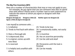 The Big Five Inventory (BFI)
Here are a number of characteristics that may or may not apply to you.
   For example, do you agree that you are someone who likes to spend
   time with others? Please write a number next to each statement to
   indicate the extent to which you agree or disagree with that
   statement.
Disagree Strongly (1) Disagree a little (2)     Neither agree nor disagree (3)
Agree a little (4) Agree strongly (5)

I see myself as someone who . . .
1. Is talkative                               23. Tends to be lazy
2. Tends to find fault with others            24. Is emotionally stable, not easily
                                              upset
3. Does a thorough job                        25. Is inventive
4. Is depressed, blue                         26. Has an assertive personality
5. Is original, comes up with                 27. Can be cold and aloof
   new ideas
6. Is reserved                                28. Perseveres until the task is
                                              finished
7. Is helpful and unselfish with              29. Can be moody
   others
 