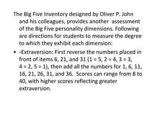The Big Five Inventory designed by Oliver P. John
  and his colleagues, provides another assessment
  of the Big Five personality dimensions. Following
  are directions for students to measure the degree
  to which they exhibit each dimension:
• ‑Extraversion: First reverse the numbers placed in
  front of items 6, 21, and 31 (1 = 5, 2 = 4, 3 = 3,
  4 = 2, 5 = 1), then add all the numbers for 1, 6, 11,
  16, 21, 26, 31, and 36. Scores can range from 8 to
  40, with higher scores reflecting greater
  extraversion.
 