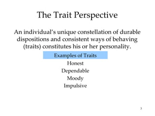 The Trait Perspective
An individual’s unique constellation of durable
 dispositions and consistent ways of behaving
   (traits) constitutes his or her personality.
              Examples of Traits
                   Honest
                 Dependable
                   Moody
                  Impulsive



                                              3
 