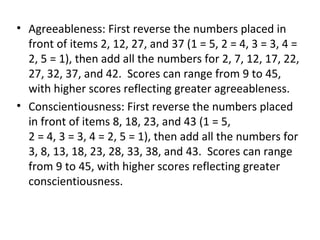 • Agreeableness: First reverse the numbers placed in
  front of items 2, 12, 27, and 37 (1 = 5, 2 = 4, 3 = 3, 4 =
  2, 5 = 1), then add all the numbers for 2, 7, 12, 17, 22,
  27, 32, 37, and 42. Scores can range from 9 to 45,
  with higher scores reflecting greater agreeableness.
• Conscientiousness: First reverse the numbers placed
  in front of items 8, 18, 23, and 43 (1 = 5,
  2 = 4, 3 = 3, 4 = 2, 5 = 1), then add all the numbers for
  3, 8, 13, 18, 23, 28, 33, 38, and 43. Scores can range
  from 9 to 45, with higher scores reflecting greater
  conscientiousness.
 