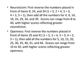 • Neuroticism: First reverse the numbers placed in
  front of items 9, 24, and 34 (1 = 5, 2 = 4, 3 = 3,
  4 = 2, 5 = 1), then add all the numbers for 4, 9, 14,
  19, 24, 29, 34, and 39. Scores can range from 8 to
  40, with higher scores reflecting greater
  neuroticism.
• Openness: First reverse the numbers placed in
  front of items 35 and 41 (1 = 5, 2 = 4, 3 = 3, 4 = 2,
  5 = 1), then add all the numbers for 5, 10, 15, 20,
  25, 30, 35, 40, 41, and 44. Scores can range from
  10 to 50, with higher scores reflecting greater
  openness.
 