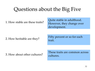 Questions about the Big Five
                                  Quite stable in adulthood.
1. How stable are these traits?   However, they change over
                                  development.


                                  Fifty percent or so for each
2. How heritable are they?
                                  trait.



                                  These traits are common across
3. How about other cultures?      cultures.


                                                                 32
 