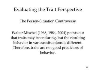 Evaluating the Trait Perspective

     The Person-Situation Controversy


 Walter Mischel (1968, 1984, 2004) points out
that traits may be enduring, but the resulting
  behavior in various situations is different.
 Therefore, traits are not good predictors of
                   behavior.


                                                 33
 