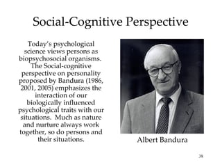 Social-Cognitive Perspective
    Today’s psychological
  science views persons as
biopsychosocial organisms.
     The Social-cognitive
 perspective on personality
proposed by Bandura (1986,
 2001, 2005) emphasizes the
       interaction of our
    biologically influenced
psychological traits with our
 situations. Much as nature
  and nurture always work
together, so do persons and
        their situations.       Albert Bandura

                                                 38
 
