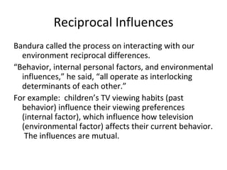 Reciprocal Influences
Bandura called the process on interacting with our
  environment reciprocal differences.
“Behavior, internal personal factors, and environmental
  influences,” he said, “all operate as interlocking
  determinants of each other.”
For example: children’s TV viewing habits (past
  behavior) influence their viewing preferences
  (internal factor), which influence how television
  (environmental factor) affects their current behavior.
   The influences are mutual.
 