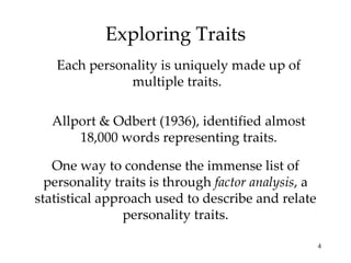Exploring Traits
   Each personality is uniquely made up of
              multiple traits.

   Allport & Odbert (1936), identified almost
       18,000 words representing traits.

   One way to condense the immense list of
  personality traits is through factor analysis, a
statistical approach used to describe and relate
                personality traits.

                                                     4
 
