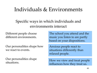 Individuals & Environments

       Specific ways in which individuals and
                environments interact
Different people choose       The school you attend and the
different environments.       music you listen to are partly
                              based on your dispositions.
Our personalities shape how   Anxious people react to
we react to events.           situations differently than
                              relaxed people.
Our personalities shape       How we view and treat people
situations.                   influences how they treat us.
                                                            40
 