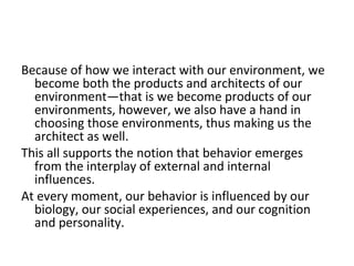 Because of how we interact with our environment, we
  become both the products and architects of our
  environment—that is we become products of our
  environments, however, we also have a hand in
  choosing those environments, thus making us the
  architect as well.
This all supports the notion that behavior emerges
  from the interplay of external and internal
  influences.
At every moment, our behavior is influenced by our
  biology, our social experiences, and our cognition
  and personality.
 