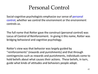 Personal Control
Social-cognitive psychologists emphasize our sense of personal
control, whether we control the environment or the environment
controls us.

The full name that Rotter gave the construct (personal control) was
Locus of Control of Reinforcement. In giving it this name, Rotter was
bridging behavioral and cognitive psychology.

Rotter's view was that behavior was largely guided by
"reinforcements" (rewards and punishments) and that through
contingencies such as rewards and punishments, individuals come to
hold beliefs about what causes their actions. These beliefs, in turn,
guide what kinds of attitudes and behaviors people adopt.
                                                                   43
 
