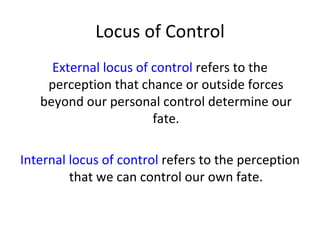 Locus of Control
     External locus of control refers to the
    perception that chance or outside forces
   beyond our personal control determine our
                       fate.

Internal locus of control refers to the perception
         that we can control our own fate.
 