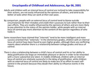 Encyclopedia of Childhood and Adolescence, Apr 06, 2001
Adults and children with an internal locus of control are inclined to take responsibility for
   their actions, are not easily influenced by the opinions of others, and tend to do
   better at tasks when they can work at their own pace.

By comparison, people with an external locus of control tend to blame outside
    circumstances for their mistakes and credit their successes to luck rather than to their
    own efforts. They are readily influenced by the opinions of others and are more likely
    to pay attention to the status of the opinion-holder, while people with an internal
    locus of control pay more attention to the content of the opinion regardless of who
    holds it.

Some researchers have claimed that "internals" tend to be more intelligent and more
   success-oriented than "externals." In the elementary grades, children with an internal
   locus of control have been found to earn higher grades, although there are conflicting
   reports about whether there is a relationship between college grades and locus of
   control.

There is also a relationship between a child's locus of control and his or her ability to
   delay gratification (to forgo an immediate pleasure or desire in order to be rewarded
   with a more substantial one later). In middle childhood, children with an internal
   locus of control are relatively successful in the delay of gratification, while children
   with an external locus of control are likely to make less of an effort to exert self-
   control in the present because they doubt their ability to influence events in the
   future.
 