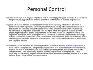 Personal Control
Control is a concept that plays an important role in several psychological theories. It is central to
   Seligman’s (1975) probability analysis of control and theories of learned helplessness.

Seligman (1975) has defined the concept of control most explicitly. He defines an event as
     controllable when a person’s voluntary responses have an impact on the consequences of
     that event. By contrast, an event is considered to be uncontrollable when no voluntary
     response has an impact on the event. For example, when an organism receives electric
     shocks regardless of its efforts to stop them, the electric shocks are uncontrollable to the
     organism. However, when the organism has the ability to prevent the shocks by pressing a
     button, the shock is considered to be controllable. Loss of control exists when there is a lack
     of contingency between behaviors and outcomes. This can lead to motivational, emotional,
     and cognitive deficits.

Such deficits can be traced to the discovery that loss of control leads to learned helplessness, a
    state similar to depression. Seligman (1975) assumes that experiences of uncontrollability,
    such as the loss of a loved one, can lead to the expectancy that future events will also be
    uncontrollable. This expectancy leads to learned helplessness and depression. Thus,
    according to this theory, depressed individuals differ from nondepressed persons in that they
    tend to expect to be unable to control events.
 