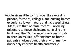 People given little control over their world in
  prisons, factories, colleges, and nursing homes
  experience lower morale and increased stress.
   Measures that increase control—allowing
  prisoners to move chairs and control room
  lights and the TV, having workers participate
  in decision making, offering nursing home
  patients choices about their environment—
  noticeably improve health and morale.
 