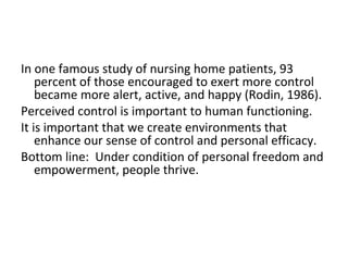 In one famous study of nursing home patients, 93
    percent of those encouraged to exert more control
    became more alert, active, and happy (Rodin, 1986).
Perceived control is important to human functioning.
It is important that we create environments that
    enhance our sense of control and personal efficacy.
Bottom line: Under condition of personal freedom and
    empowerment, people thrive.
 