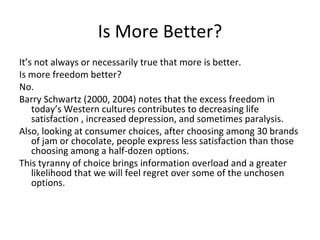 Is More Better?
It’s not always or necessarily true that more is better.
Is more freedom better?
No.
Barry Schwartz (2000, 2004) notes that the excess freedom in
    today’s Western cultures contributes to decreasing life
    satisfaction , increased depression, and sometimes paralysis.
Also, looking at consumer choices, after choosing among 30 brands
    of jam or chocolate, people express less satisfaction than those
    choosing among a half-dozen options.
This tyranny of choice brings information overload and a greater
    likelihood that we will feel regret over some of the unchosen
    options.
 