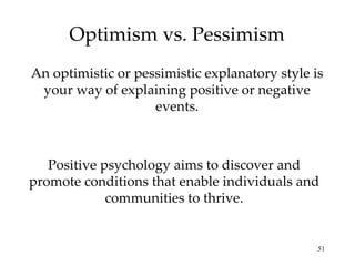 Optimism vs. Pessimism
An optimistic or pessimistic explanatory style is
 your way of explaining positive or negative
                    events.



   Positive psychology aims to discover and
promote conditions that enable individuals and
             communities to thrive.


                                                51
 