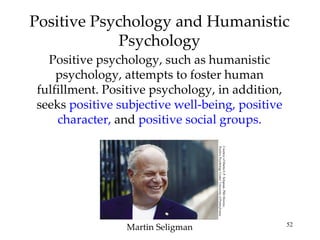 Positive Psychology and Humanistic
            Psychology
  Positive psychology, such as humanistic
    psychology, attempts to foster human
fulfillment. Positive psychology, in addition,
seeks positive subjective well-being, positive
    character, and positive social groups.




                                  Positive Psychology Center/ University of Pennsylvania
                                  Courtesy of Martin E.P. Seligman, PhD Director,

                Martin Seligman                                                            52
 