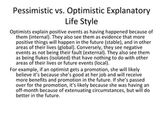 Pessimistic vs. Optimistic Explanatory
                Life Style
Optimists explain positive events as having happened because of
  them (internal). They also see them as evidence that more
  positive things will happen in the future (stable), and in other
  areas of their lives (global). Conversely, they see negative
  events as not being their fault (external). They also see them
  as being flukes (isolated) that have nothing to do with other
  areas of their lives or future events (local).
For example, if an optimist gets a promotion, she will likely
  believe it’s because she’s good at her job and will receive
  more benefits and promotion in the future. If she’s passed
  over for the promotion, it’s likely because she was having an
  off-month because of extenuating circumstances, but will do
  better in the future.
 