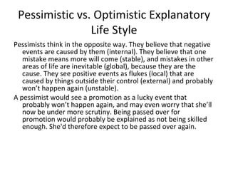 Pessimistic vs. Optimistic Explanatory
                Life Style
Pessimists think in the opposite way. They believe that negative
   events are caused by them (internal). They believe that one
   mistake means more will come (stable), and mistakes in other
   areas of life are inevitable (global), because they are the
   cause. They see positive events as flukes (local) that are
   caused by things outside their control (external) and probably
   won’t happen again (unstable).
A pessimist would see a promotion as a lucky event that
   probably won’t happen again, and may even worry that she’ll
   now be under more scrutiny. Being passed over for
   promotion would probably be explained as not being skilled
   enough. She'd therefore expect to be passed over again.
 