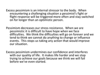 Excess pessimism is an internal stressor to the body. When
  encountering a challenging situation a pessimist's fight or
  flight response will be triggered more often and stay switched
  on for longer than an optimistic person.

Pessimism decreases our stress resistance. When we are
  pessimistic it is difficult to have hope when we face
  difficulties. We think the difficulties will go on forever and we
  tend to think we cannot do anything to change or influence
  events. This stops us taking any action that would improve
  our situation.

Excess pessimism undermines our confidence and interferes
  with our quality of life. It makes life harder and we stop
  trying to achieve our goals because we think we will fail
  before we've even started.
 