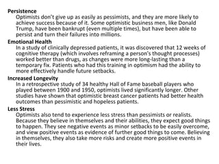 Persistence
   Optimists don’t give up as easily as pessimists, and they are more likely to
   achieve success because of it. Some optimistic business men, like Donald
   Trump, have been bankrupt (even multiple times), but have been able to
   persist and turn their failures into millions.
Emotional Health
   In a study of clinically depressed patients, it was discovered that 12 weeks of
   cognitive therapy (which involves reframing a person's thought processes)
   worked better than drugs, as changes were more long-lasting than a
   temporary fix. Patients who had this training in optimism had the ability to
   more effectively handle future setbacks.
Increased Longevity
   In a retrospective study of 34 healthy Hall of Fame baseball players who
   played between 1900 and 1950, optimists lived significantly longer. Other
   studies have shown that optimistic breast cancer patients had better health
   outcomes than pessimistic and hopeless patients.
Less Stress
   Optimists also tend to experience less stress than pessimists or realists.
   Because they believe in themselves and their abilities, they expect good things
   to happen. They see negative events as minor setbacks to be easily overcome,
   and view positive events as evidence of further good things to come. Believing
   in themselves, they also take more risks and create more positive events in
   their lives.
 
