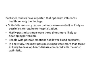 Published studies have reported that optimism influences
   health. Among the findings:
• Optimistic coronary bypass patients were only half as likely as
   pessimists to require re-hospitalization.
• Highly pessimistic men were three times more likely to
   develop hypertension.
• People with positive emotions had lower blood pressures.
• In one study, the most pessimistic men were more than twice
   as likely to develop heart disease compared with the most
   optimistic.
 