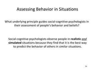 Assessing Behavior in Situations

What underlying principle guides social-cognitive psychologists in
      their assessment of people’s behavior and beliefs?



  Social-cognitive psychologists observe people in realistic and
  simulated situations because they find that it is the best way
      to predict the behavior of others in similar situations.




                                                               59
 