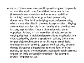 Analysis of the answers to specific questions given by people
  around the world have found that these two factors
  (introversion-extraversion and emotional stability-
  instability) inevitably emerge as basic personality
  dimensions. The third underlying aspect of personality,
  which is not identified in the text, is psychoticism. Playing
  a somewhat smaller role in personality than the first two
  factors, psychoticism is not a dimension with polar
  opposites. Rather, it is an ingredient that is present to
  varying degrees in individual personalities. Psychoticism is
  characterized by eleven dispositions: solitary (not caring
  for people); troublesome or not fitting in; cruel; lacks
  feeling; sensation seeking; aggressive; likes odd, unusual
  things; disregards danger; likes to make fools of other
  people, upsetting them; opposes accepted social customs;
  engages in little personal interaction— for example,
  prefers “impersonal sex.”
 