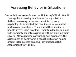 Assessing Behavior in Situations
One ambitious example was the U.S. Army’s World War II
  strategy for assessing candidates for spy missions.
  Rather than using paper and pencil tests, army
  psychologists subjected the candidates to simulated
  undercover conditions. They tested their ability to
  handle stress, solve problems, maintain leadership, and
  withstand intense interrogations without blowing their
  covers. Although time consuming and expensive, this
  assessment of behavior in a realistic situation helped
  predict later success on actual spy missions (OSS
  Assessment Staff, 1948).
 
