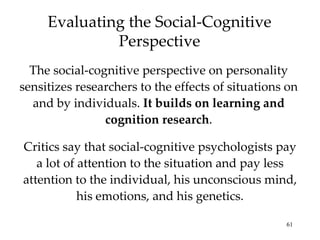 Evaluating the Social-Cognitive
              Perspective
  The social-cognitive perspective on personality
sensitizes researchers to the effects of situations on
  and by individuals. It builds on learning and
                cognition research.

Critics say that social-cognitive psychologists pay
   a lot of attention to the situation and pay less
attention to the individual, his unconscious mind,
            his emotions, and his genetics.

                                                   61
 