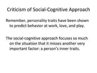 Criticism of Social-Cognitive Approach
Remember, personality traits have been shown
  to predict behavior at work, love, and play.

The social-cognitive approach focuses so much
  on the situation that it misses another very
  important factor: a person’s inner traits.
 