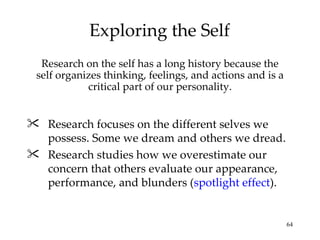 Exploring the Self
  Research on the self has a long history because the
 self organizes thinking, feelings, and actions and is a
            critical part of our personality.


 Research focuses on the different selves we
  possess. Some we dream and others we dread.
 Research studies how we overestimate our
  concern that others evaluate our appearance,
  performance, and blunders (spotlight effect).


                                                           64
 