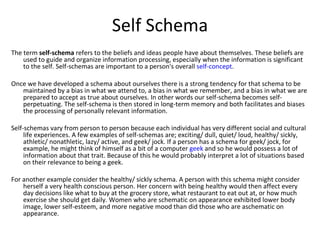 Self Schema
The term self-schema refers to the beliefs and ideas people have about themselves. These beliefs are
    used to guide and organize information processing, especially when the information is significant
    to the self. Self-schemas are important to a person's overall self-concept.

Once we have developed a schema about ourselves there is a strong tendency for that schema to be
   maintained by a bias in what we attend to, a bias in what we remember, and a bias in what we are
   prepared to accept as true about ourselves. In other words our self-schema becomes self-
   perpetuating. The self-schema is then stored in long-term memory and both facilitates and biases
   the processing of personally relevant information.

Self-schemas vary from person to person because each individual has very different social and cultural
     life experiences. A few examples of self-schemas are; exciting/ dull, quiet/ loud, healthy/ sickly,
     athletic/ nonathletic, lazy/ active, and geek/ jock. If a person has a schema for geek/ jock, for
     example, he might think of himself as a bit of a computer geek and so he would possess a lot of
     information about that trait. Because of this he would probably interpret a lot of situations based
     on their relevance to being a geek.

For another example consider the healthy/ sickly schema. A person with this schema might consider
    herself a very health conscious person. Her concern with being healthy would then affect every
    day decisions like what to buy at the grocery store, what restaurant to eat out at, or how much
    exercise she should get daily. Women who are schematic on appearance exhibited lower body
    image, lower self-esteem, and more negative mood than did those who are aschematic on
    appearance.
 