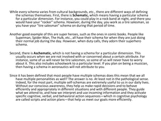 While every schema varies from cultural backgrounds, etc., there are different ways of defining
   the schemas themselves. First, there is Schematic, which means having a particular schema
   for a particular dimension. For instance, you could play in a rock band at night, and there you
   would have your "rocker" schema. However, during the day, you work as a tire salesman, so
   you have your "tire salesman" schema on during that period of time.

Another good example of this are super heroes, such as the ones in comic books. People like
   Superman, Spider-Man, The Hulk, etc., all have their schema for when they are just doing
   their normal job during the day. However, when duty calls, they adorn their superhero
   schema.

Second, there is Aschematic, which is not having a schema for a particular dimension. This
    usually occurs when we are not involved with or concerned about a certain attribute. For
    instance, some of us will never be tire salesmen, so some of us will never have to worry
    about it. This also includes schoolwork to a particular level. If you plan on being a musician,
    then having a schema in aeronautics will not attribute to you.

Since it has been defined that most people have multiple schemas does this mean that we all
    have multiple personalities as well? The answer is no. At least not in the pathological sense.
    Indeed, for the most part, multiple self-schemas are extremely useful to us in our daily lives.
    Without our conscious awareness, they help us make rapid decisions and to behave
    efficiently and appropriately in different situations and with different people. They guide
    what we attend to, and how we interpret and use incoming information and they activate
    specific cognitive, verbal, and behavioral action sequences—which in cognitive psychology
    are called scripts and action plans—that help us meet our goals more efficiently.
 