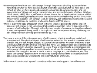 We develop and maintain our self-concept through the process of taking action and then
    reflecting on what we have done and what others tell us about what we have done. We
    reflect on what we have done and can do in comparison to our expectations and the
    expectations of others and to the characteristics and accomplishments of others (Brigham,
    1986; James, 1890). That is, self-concept is not innate, but is developed or constructed by
    the individual through interaction with the environment and reflecting on that interaction.
    This dynamic aspect of self-concept (and, by corollary, self-esteem) is important because it
    indicates that it can be modified or changed. Franken (1994) states:
"there is a growing body of research which indicates that it is possible to change the self-
    concept. Self-change is not something that people can will but rather it depends on the
    process of self-reflection. Through self-reflection, people often come to view themselves in
    a new, more powerful way, and it is through this new, more powerful way of viewing the
    self that people can develop possible selves" (p. 443).

There are a several different components of self-concept: physical, academic, social, and
   transpersonal. The physical aspect of self-concept relates to that which is concrete: what
   we look like, our sex, height, weight, etc.; what kind of clothes we wear; what kind of car
   we drive; what kind of home we live in; and so forth. Our academic self-concept relates to
   how well we do in school or how well we learn. There are two levels: a general academic
   self-concept of how good we are overall and a set of specific content-related self-concepts
   that describe how good we are in math, science, language arts, social science, etc. The
   social self-concept describes how we relate to other people and the transpersonal self-
   concept describes how we relate to the supernatural or unknowns.

Self-esteem is constructed by one's conscious reflections and supports the self concept.
 