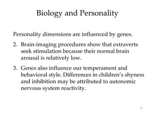 Biology and Personality

Personality dimensions are influenced by genes.
2. Brain-imaging procedures show that extraverts
   seek stimulation because their normal brain
   arousal is relatively low.
3. Genes also influence our temperament and
   behavioral style. Differences in children’s shyness
   and inhibition may be attributed to autonomic
   nervous system reactivity.


                                                    7
 