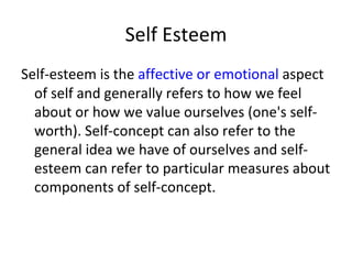 Self Esteem
Self-esteem is the affective or emotional aspect
  of self and generally refers to how we feel
  about or how we value ourselves (one's self-
  worth). Self-concept can also refer to the
  general idea we have of ourselves and self-
  esteem can refer to particular measures about
  components of self-concept.
 