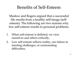 Benefits of Self-Esteem
     Maslow and Rogers argued that a successful
       life results from a healthy self-image (self-
      esteem). The following are two reasons why
     low self-esteem results in personal problems.

1.     When self-esteem is deflated, we view
       ourselves and others critically.
2.     Low self-esteem reflects reality, our failure in
       meeting challenges, or surmounting
       difficulties.
                                                          71
 